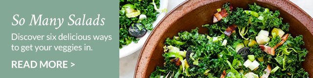 So Many Salads - Discover six delicious ways to get your veggies in. Read More >