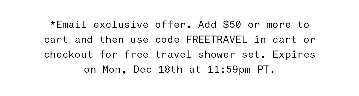 *Email exclusive offer. Add \\$50 or more to cart and then use code FREETRAVEL in cart or checkout for free travel shower set. Expires on Mon, Dec 11th at 11:59pm PT.