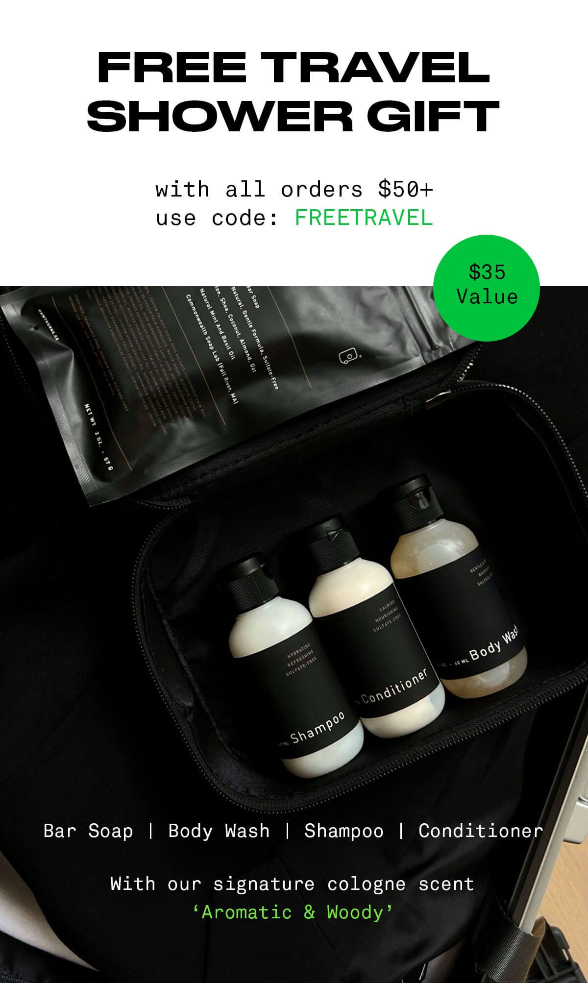 FREE Travel Shower Gift with all orders \\$50+ use code: FREETRAVEL \\$35 Value Bar Soap | Body Wash | Shampoo | Conditioner With our signature cologne scent ‘Aromatic & Woody’