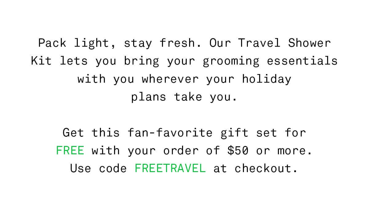 Pack light, stay fresh. Our Travel Shower Kit lets you bring your grooming essentials with you wherever your holiday plans take you. Get this fan-favorite gift set for FREE with your order of \\$50 or more. Use code FREETRAVEL at checkout.