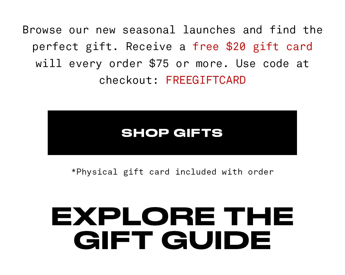 Browse our new seasonal launches and find the perfect gift. Receive a free \\$20 gift card will every order \\$75 or more. Use code at checkout: FREEGIFTCARD SHOP GIFTS *Physical gift card included with order EXPLORE THE GIFT GUIDE