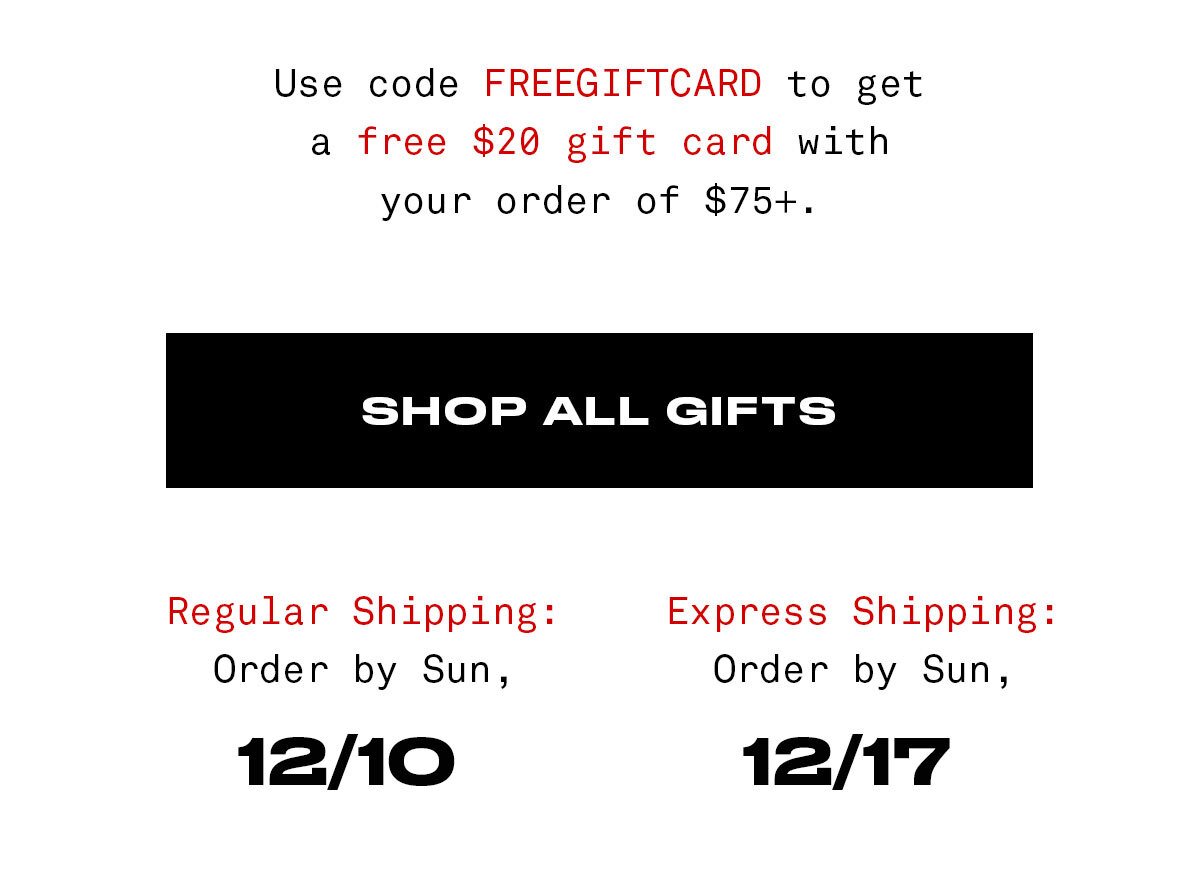 Use code FREEGIFTCARD to get a free \\$20 gift card with your order of \\$75+. SHOP ALL GIFTS *Email exclusive offer, Add \\$75 or more to cart and then use code FREEGIFTCARD in cart or checkout for free \\$20 physical gift card. Gift card will arrive in the box with your order. Expires on Sun, Dec 10 at 11:59pm PT.