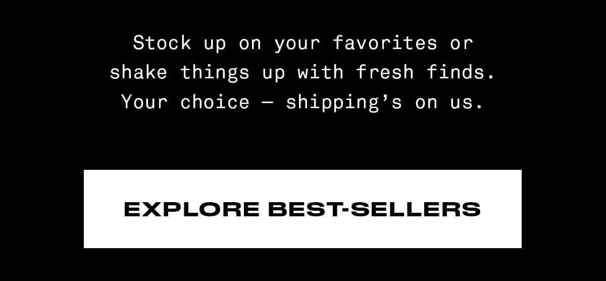 Stock up on your favorites or shake things up with fresh finds. Your choice—shipping’s on us. SHOP NOW EXPLORE BEST-SELLERS