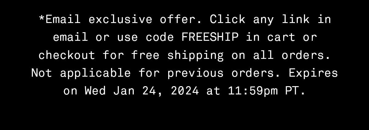 *Email exclusive offer. Click any link in email or use code FREESHIP in cart or checkout for free shipping on all orders. Not applicable for previous orders. Expires on Wed Jan 24, 2024 at 11:59pm PT.
