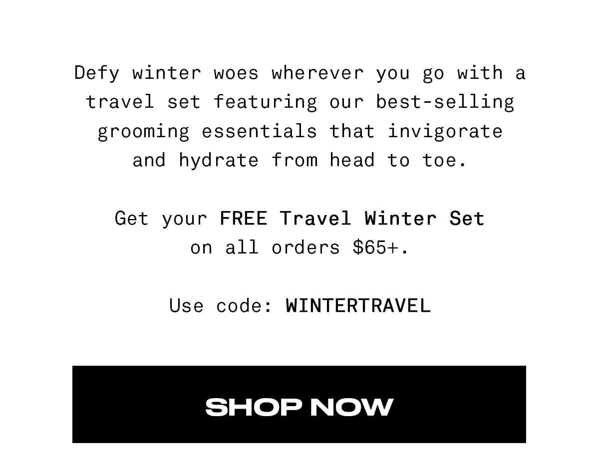 Defy winter woes wherever you go with a travel set featuring our best-selling grooming essentials that invigorate and hydrate from head to toe. Get your FREE Travel Winter Set on all orders \\$65+. Use code: WINTERTRAVEL SHOP NOW