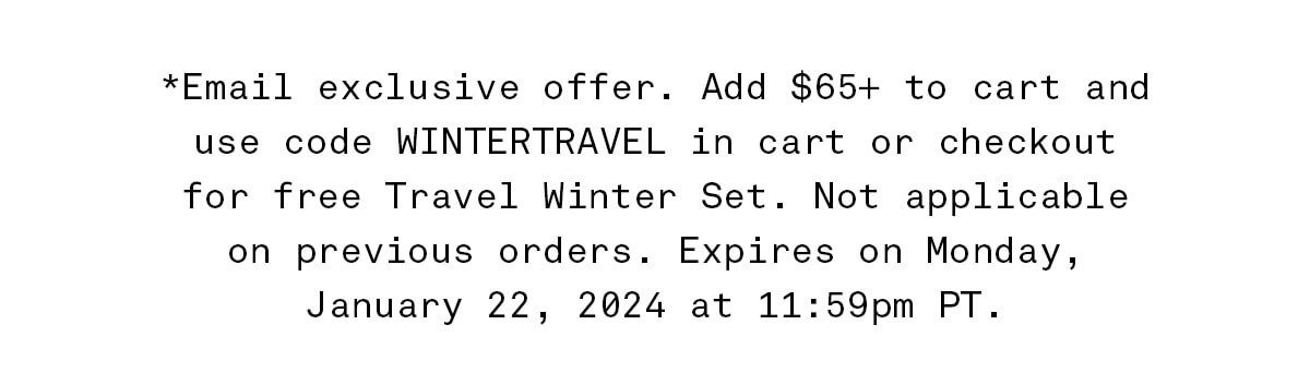*Email exclusive offer. Add \\$65+ to cart and use code WINTERTRAVEL in cart or checkout for free Travel Winter Set. Not applicable on previous orders. Expires on Monday, January 22, 2024 at 11:59pm PT.