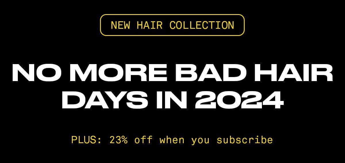 NEW HAIR COLLECTION NO MORE BAD HAIR DAYS IN 2024 PLUS: 23% OFF When you subscribe