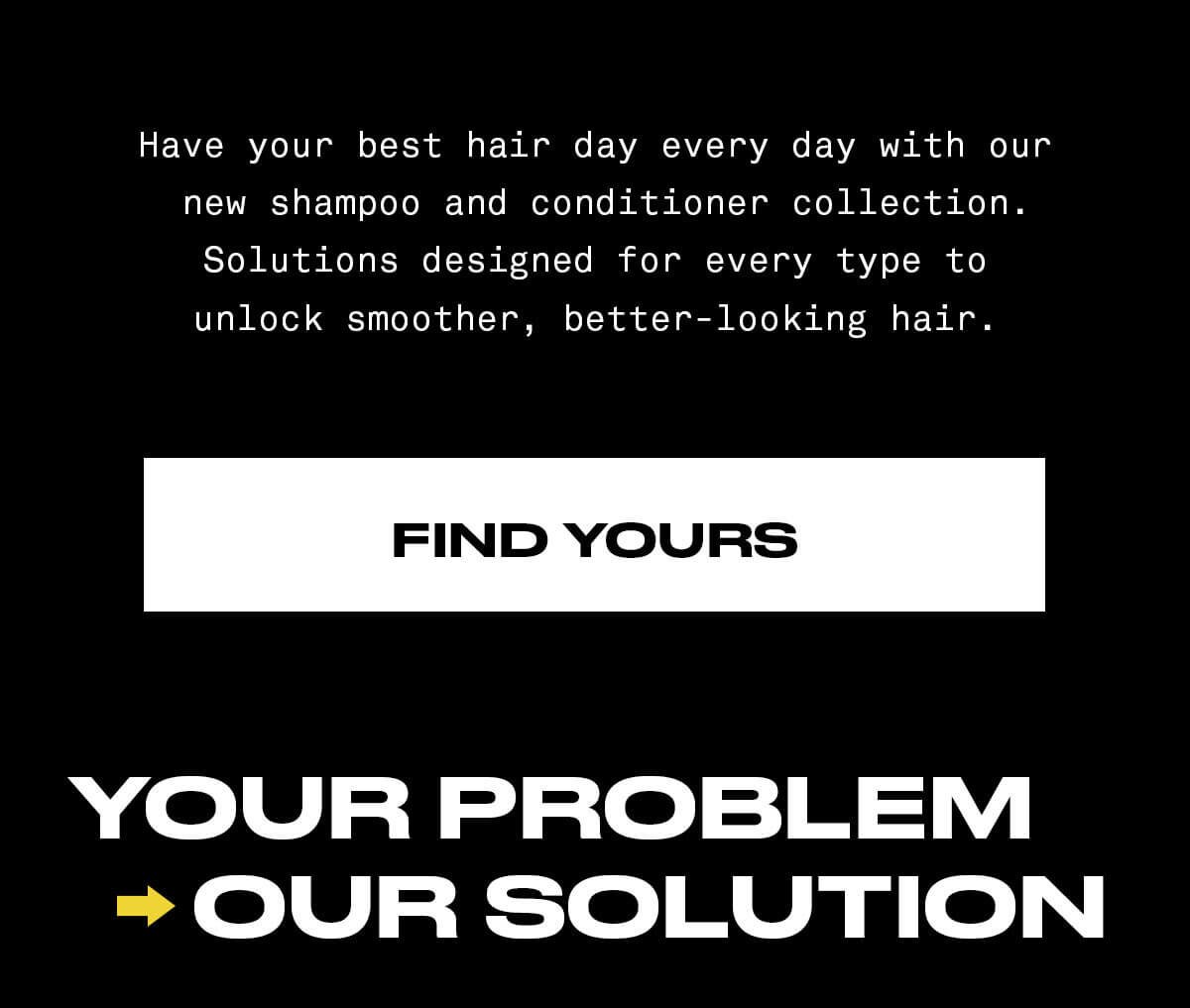Have your best hair day every day. Give your routine an upgrade your future self will thank you for with sets for every hair type. FIND YOURS YOUR PROBLEM OUR SOLUTION