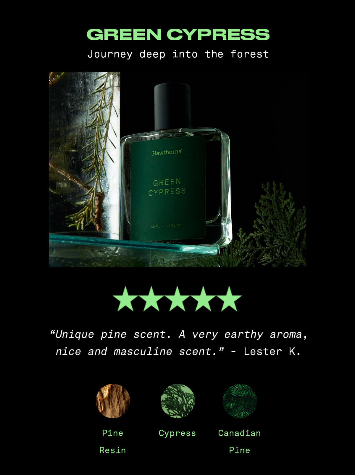 Green Cypress Journey deep into the forest ⭐️⭐️⭐️⭐️⭐️ “Unique pine scent. A very earthy aroma, nice and masculine scent.” - Lester K. Cypress, Pine Resin, Canadian pine