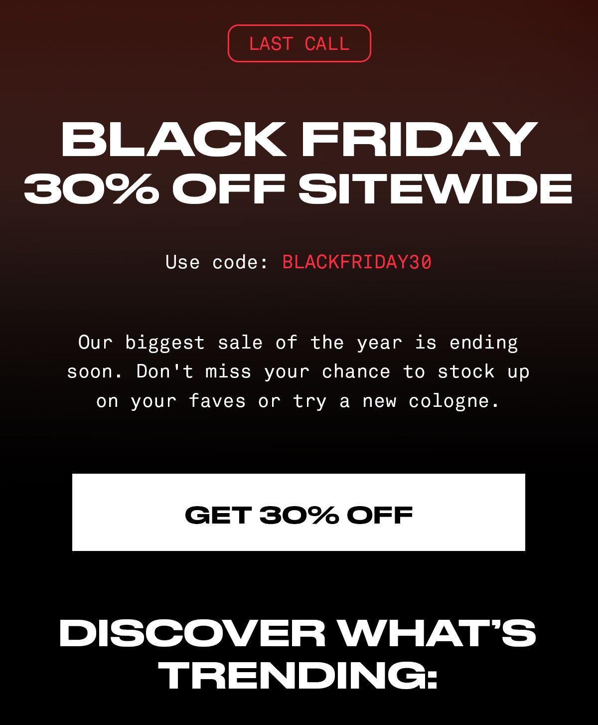 BLACK FRIDAY SALE 30% Off Sitewide CODE: BLACKFRIDAY30 Our biggest sale of the year is ending soon. Don't miss your chance to stock up on your faves or try a new cologne. GET 30% OFF DISCOVER WHAT'S TRENDING: