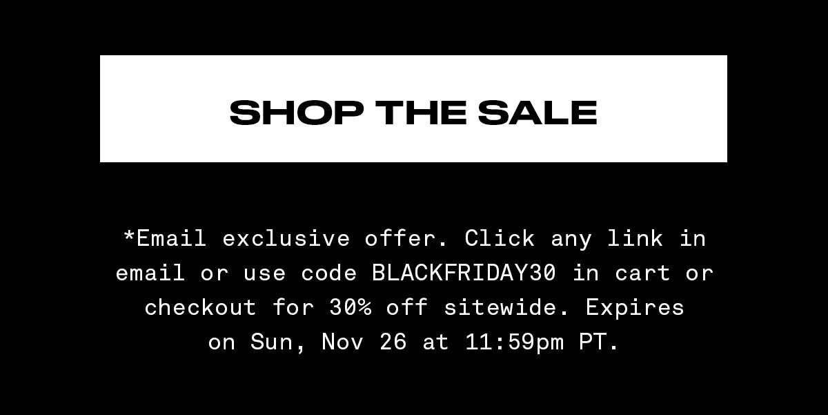 SHOP THE SALE http://*Email exclusive offer. Click any link in email or use code BLACKFRIDAY30 in cart or checkout for 30% off sitewide. Expires on Sun, Nov 26 at 11:59pm PT.