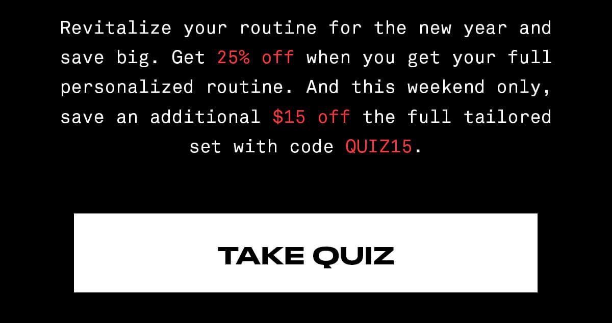 Revitalize your routine for the new year and save big. Get 25% off when you get your full personalized routine. And this weekend only, save an additional \\$15 off the full tailored set with code QUIZ15. TAKE QUIZ