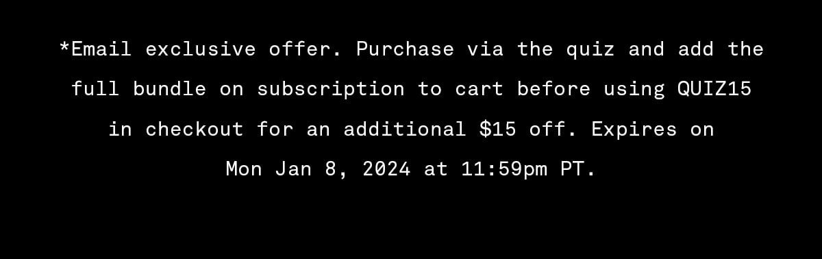 *Email exclusive offer. Purchase via the quiz and add the full bundle on subscription to cart before using QUIZ15 in checkout for an additional \\$15 off. Expires on Mon Jan 8, 2024 at 11:59pm PT.