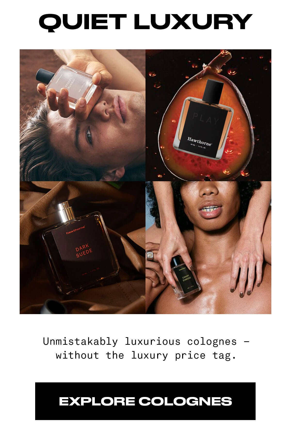 QUIET LUXURY Unmistakably luxurious colognes – without the luxury price tag. EXPLORE COLOGNES