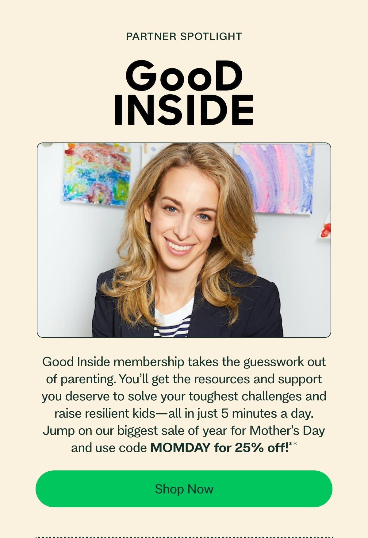 Partner Spotlight Good Inside membership takes the guesswork out of parenting. You’ll get the resources and support you deserve to solve your toughest challenges and raise resilient kids—all in just 5 minutes a day. Jump on our biggest sale of year for Mother’s Day and use code MOMDAY for 25% off!** Shop Now