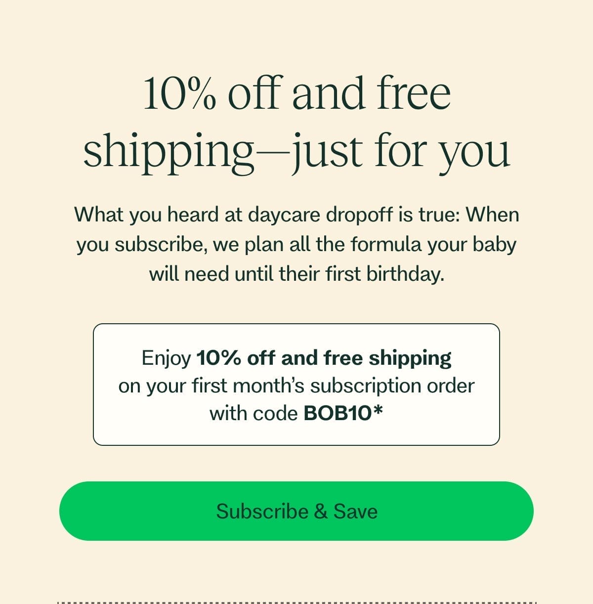 10% off and free shipping—just for you What you heard at daycare dropoff is true: When you subscribe, we plan all the formula your baby will need until their first birthday. Enjoy 10% off and free shipping on your first month’s subscription order with code BOB10* Subscribe & Save