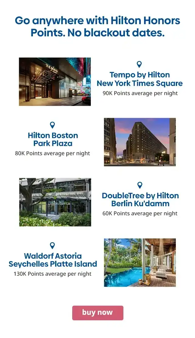 Go anywhere with Hilton Honors Points. No blackout dates. Tempo by Hilton New York Times Square 90K Points average per night. Hilton Boston Park Plaza 80K Points average per night. DoubleTree by Hilton Berlin Ku'damm 60K Points average per night. Waldorf Astoria Seychelles Platte Island 130K Points average per night. buy now.