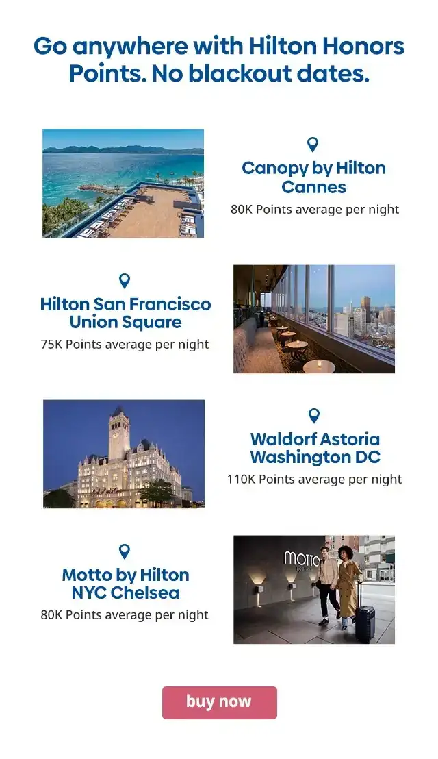 Go anywhere with Hilton Honors Points. No blackout dates. Canopy by Hilton Cannes 80K Points average per night. Hilton San Francisco Union Square 75K Points average per night. Waldorf Astoria Washington DC 110K Points average per night. Motto by Hilton NYC Chelsea 80K Points average per night. buy now.