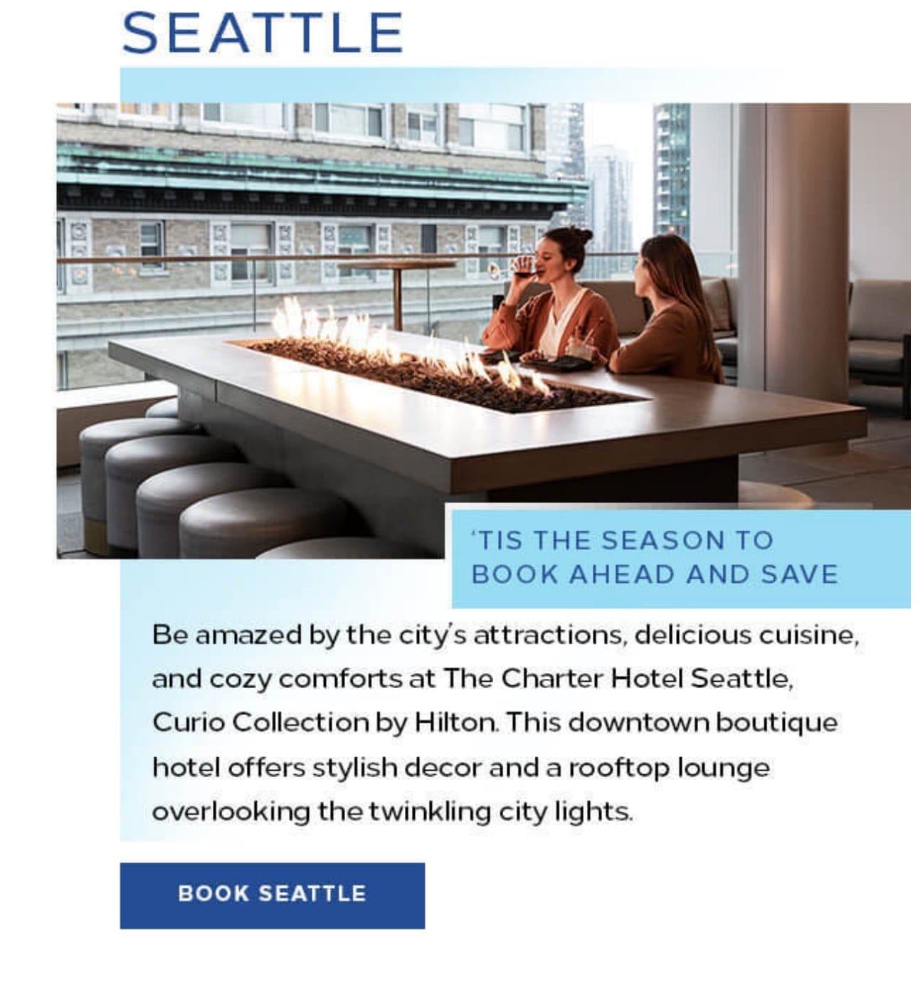  Seattle. Be amazed by the city’s attractions, delicious cuisine, and cozy comforts at The Charter Hotel Seattle, Curio Collection by Hilton. This downtown boutique hotel offers stylish decor and a rooftop lounge overlooking the twinkling city lights. Book Seattle. 
