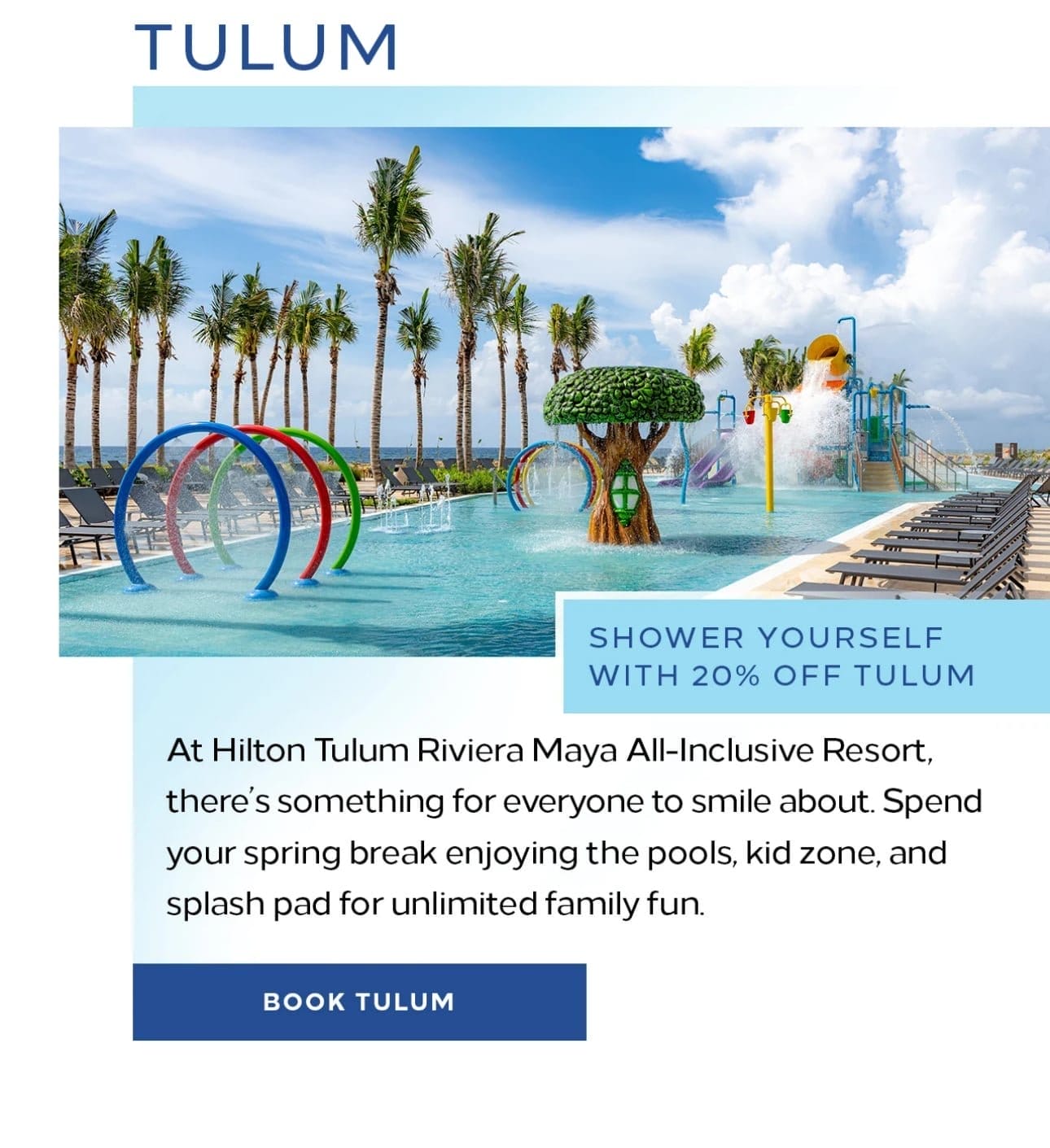  Tulum. At Hilton Tulum Riviera Maya All-Inclusive Resort, there’s something for everyone to smile about. spend your spring break enjoying the pools, kid zone, and splash pad for unlimited family fun. Book Tulum. 