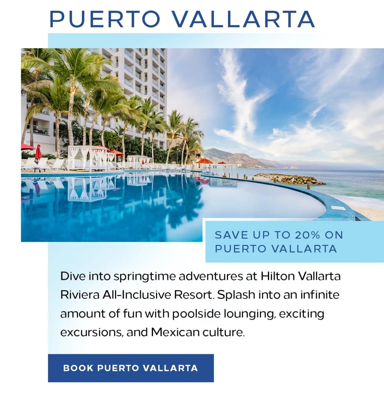 Puerto Vallarta. Save up to 20% on Puerto Vallarta. Dive into springtime adventures at Hilton Vallarta Riviera All-Inclusive Resort. Splash into an infinite amount of fun with poolside lounging, exciting excursions, and Mexican culture. Book Puerto Vallarta. 