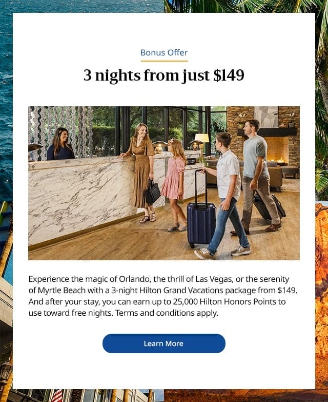3 nights from just \\$149. Experience the magic of Orlando, the thrill of Las Vegas, or the serenity of Myrtle Beach with a 3-night Hilton Grand Vacations package from \\$149. And after your stay, you can earn up to 25,000 Hilton Honors Points to use toward free nights. Terms and conditions apply. Learn more.