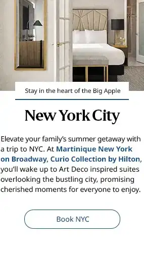 New York City. Elevate your family’s summer getaway with a trip to NYC. At Martinique New York on Broadway, Curio Collection by Hilton, you’ll wake up to Art Deco inspired suites overlooking the bustling city, promising cherished moments for everyone to enjoy. Book NYC.