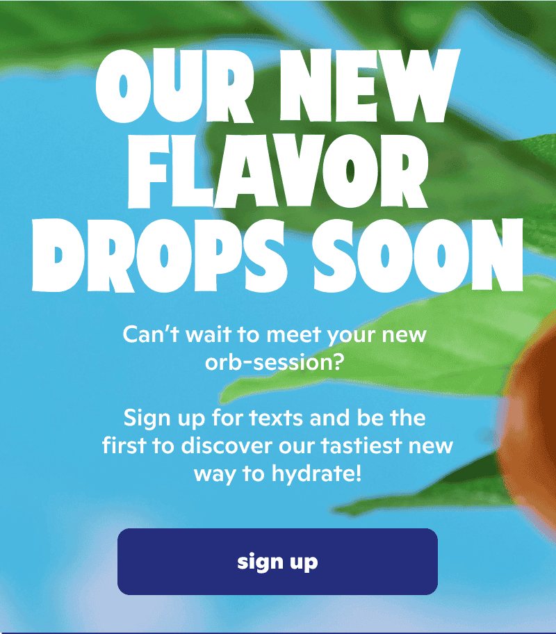 Our new flavor drops soon. Sign up for texts and be the first to discover our tastiest new way to hydrate!