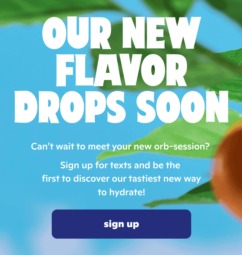 Our new flavor drops soon. Sign up for texts and be the first to discover our tastiest new way to hydrate!