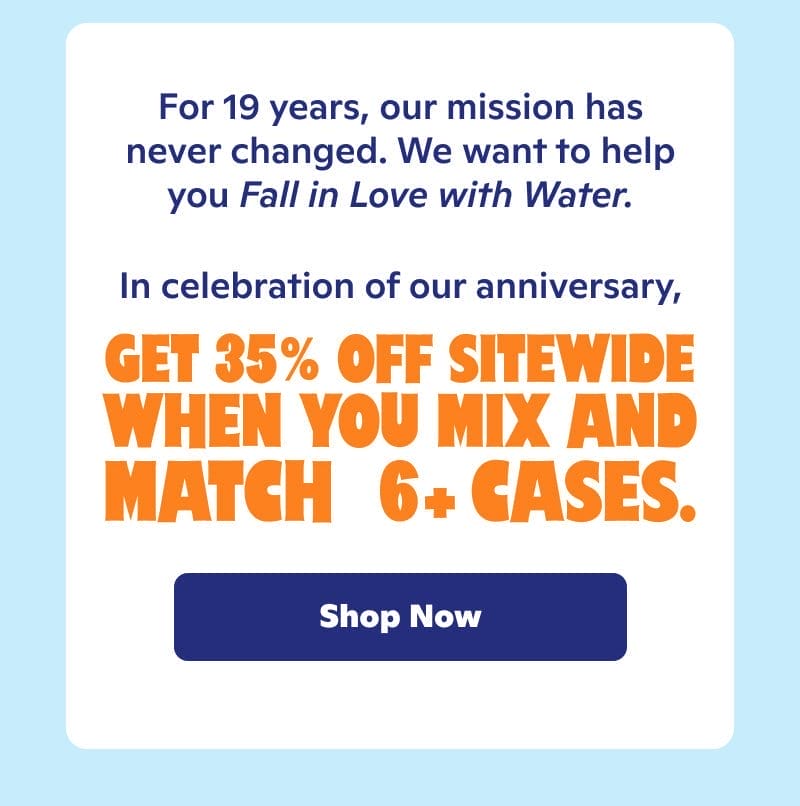 For 19 years, our mission has never changed. We want to help you fall in love with water. In celebration of our anniversary, get 35% off sitewide when you mix and match 6+ cases.
