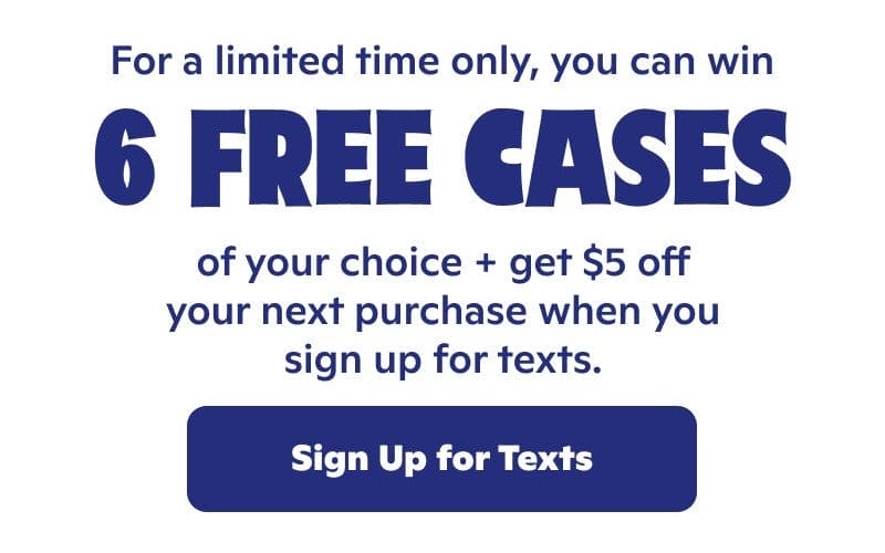 For a limited time only, you can win 6 free cases of your choice + get \\$5 off your net purchase when you sign up for texts.