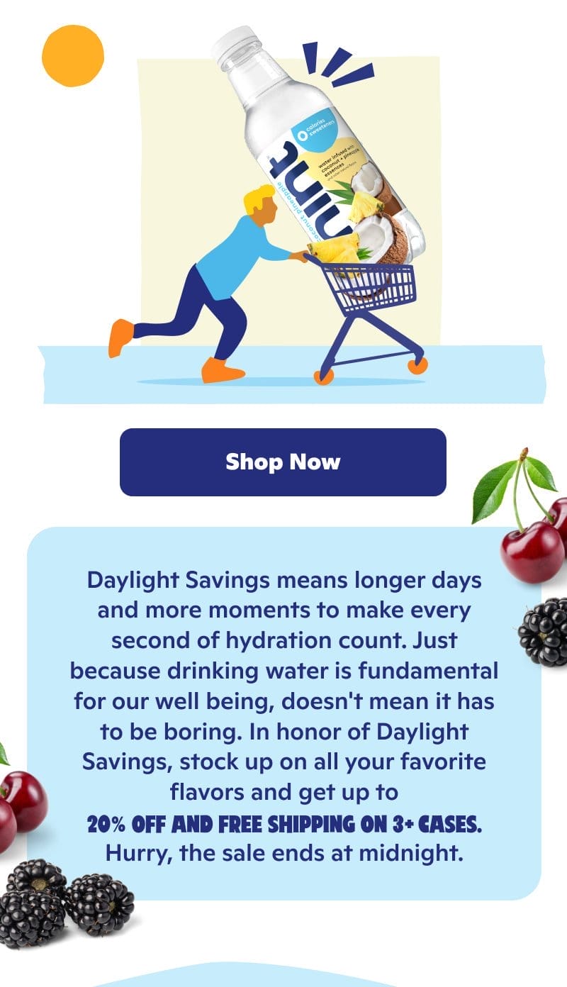 Daylight Savings means longer days and more moments to make every second of hydration count. Stock up on all your favorites and get up to 20% off and free shipping on 3+ cases.