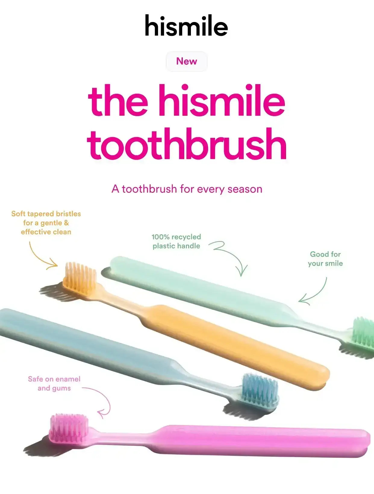 The new hismile toothbrush. A toothbrush for every season. Soft tapered bristles for a gentle and effective clean. 100 percent recycled plastic handle. Good for your smile. Safe on enamel and gums.