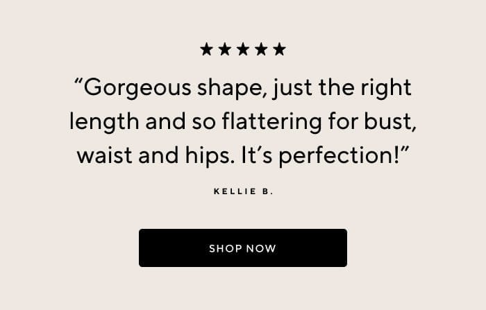 'Gorgeous shape, just the right length and so flattering for bust, waist and hips. It's perfection!' - Kellie B. | SHOP NOW 