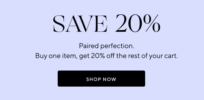 Save 20% | Paired perfection. Buy one item, get 20% off the rest of your cart.| SHOP NOW 