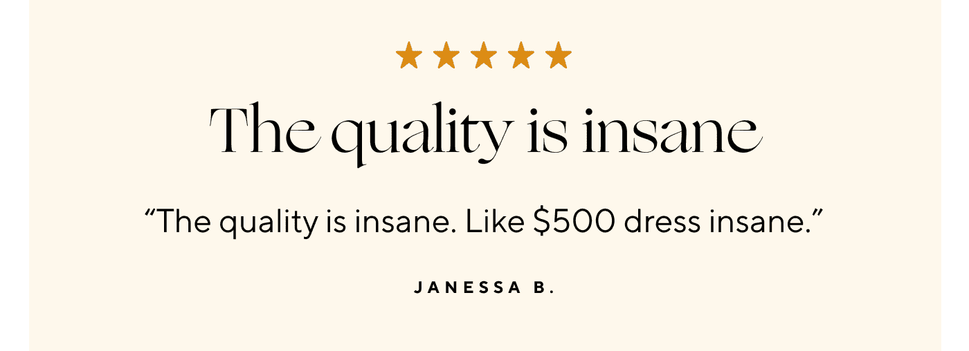 The quality is insane. "The quality is insane. Like \\$500 dress insane." Janessa B.
