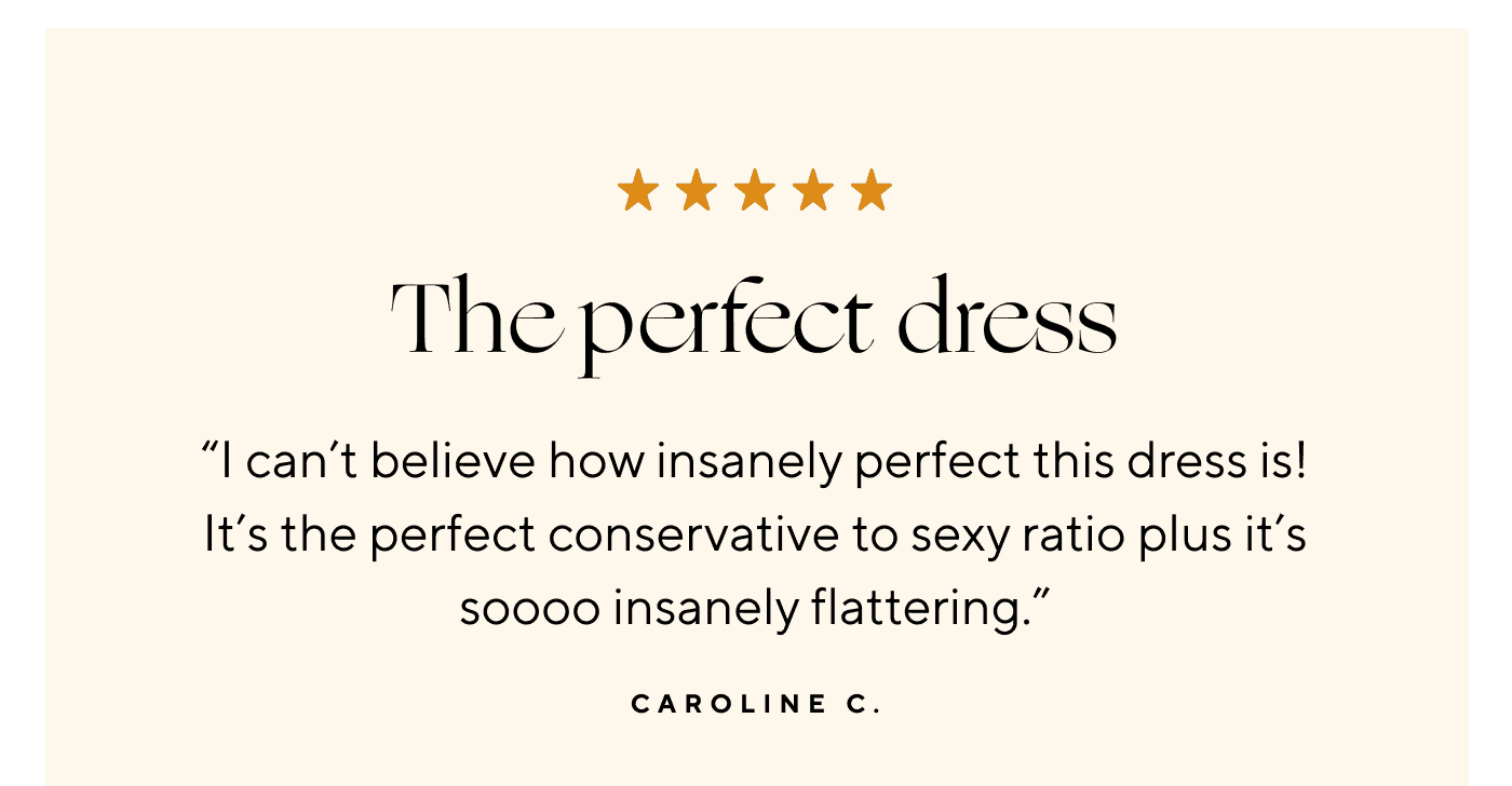 The perfect dress. "I can't believe how insanely perfect this dress is! It's the perfect conservative to sexy ratio plus it's soooo insanely flattering." Caroline C.