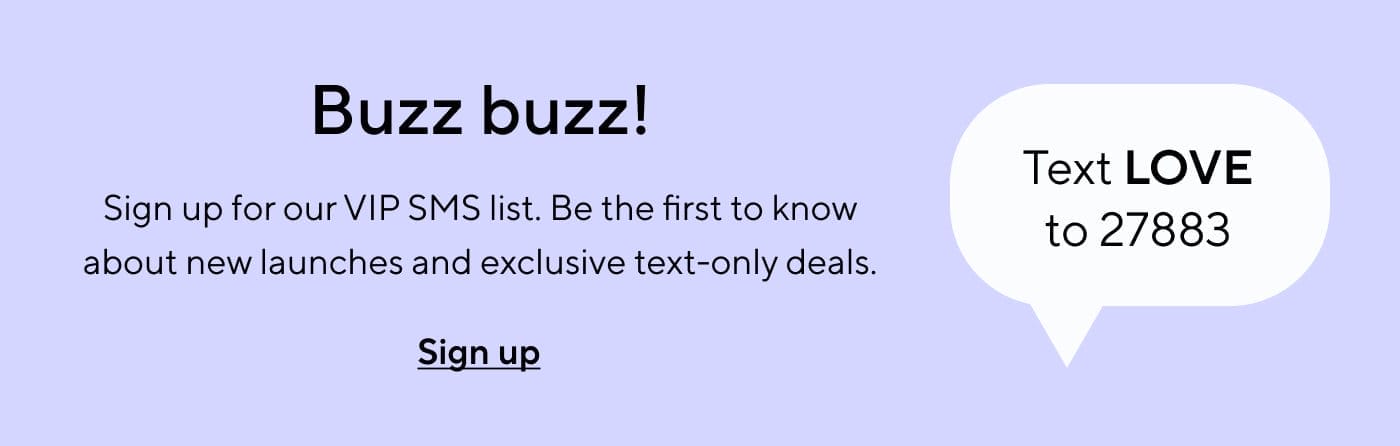 Buzz buzz! Text LOVE to 27883 | Sign up for our VIP SMS list. Be the first to know about new launches and exclusive text-only deals. Sign up