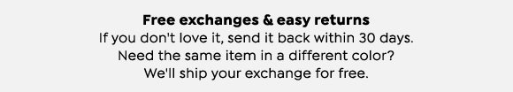Free exchanges and easy returns. If you don't love it, send it back within 30 days. Need the same item in a different color? We'll ship your exchange for free.
