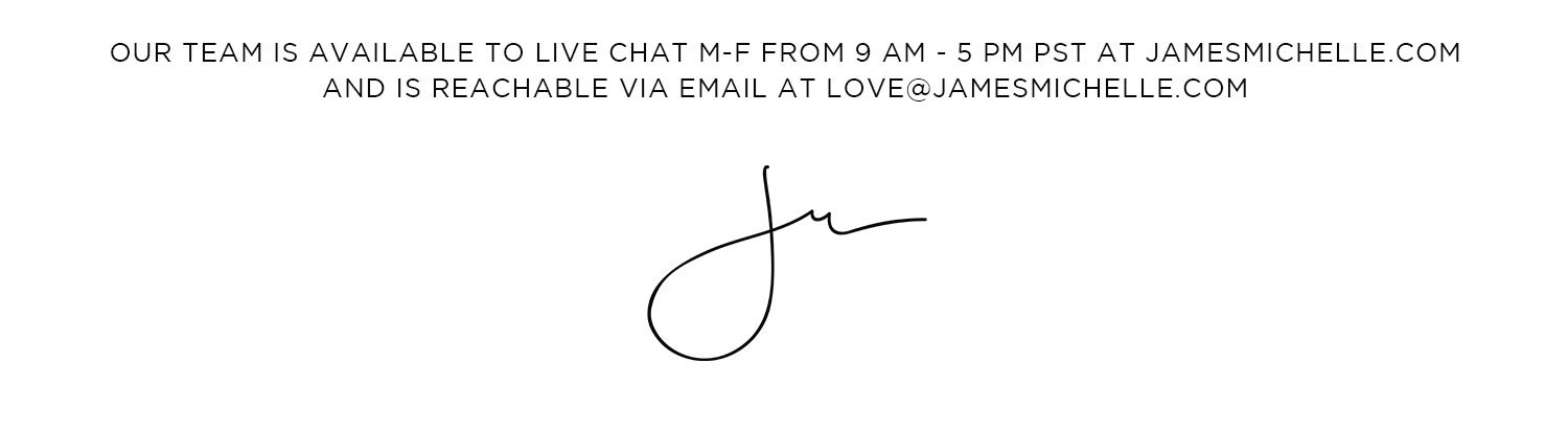 Questions? Comments? Gifting Advice? Our team is available to Livechat 10am-3pm pST on our site and reachable via email: love@jamesmichelle.com