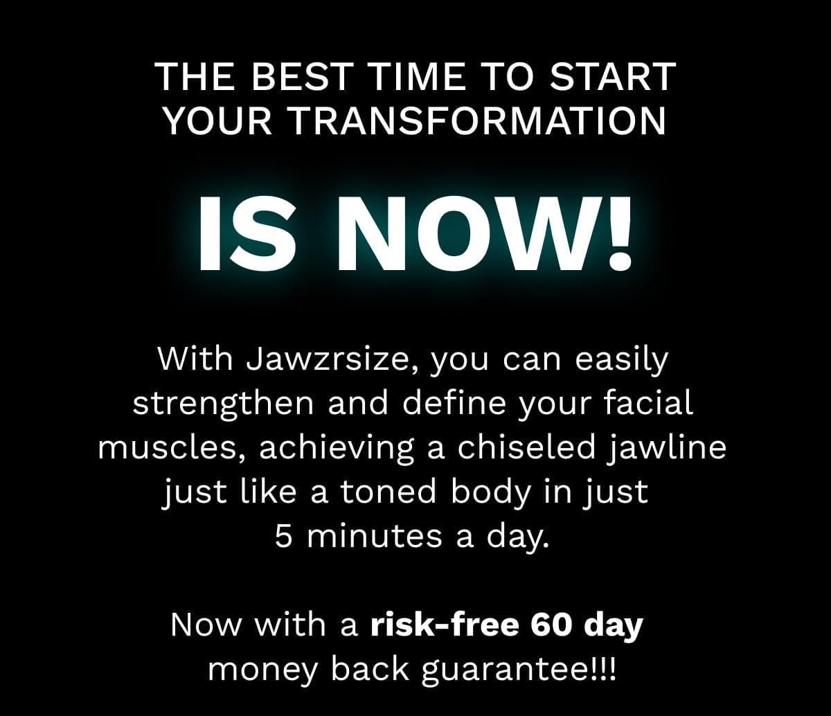 With Jawzrsize, you can easily strengthen and define your facial muscles, achieving a chiseled jawline just like a toned body in just 5 minutes a day. Now with a risk-free 60 day money back guarantee!!! Use Code: