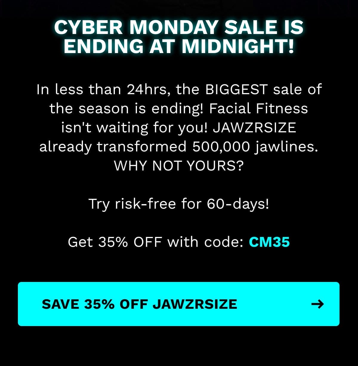 In less than 24hrs, the BIGGEST sale of the season is ending! Facial Fitness isn't waiting for you! JAWZRSIZE already transformed 500,000 jawlines. WHY NOT YOURS? Try risk-free for 60-days! Get 35% OFF with code: CM35