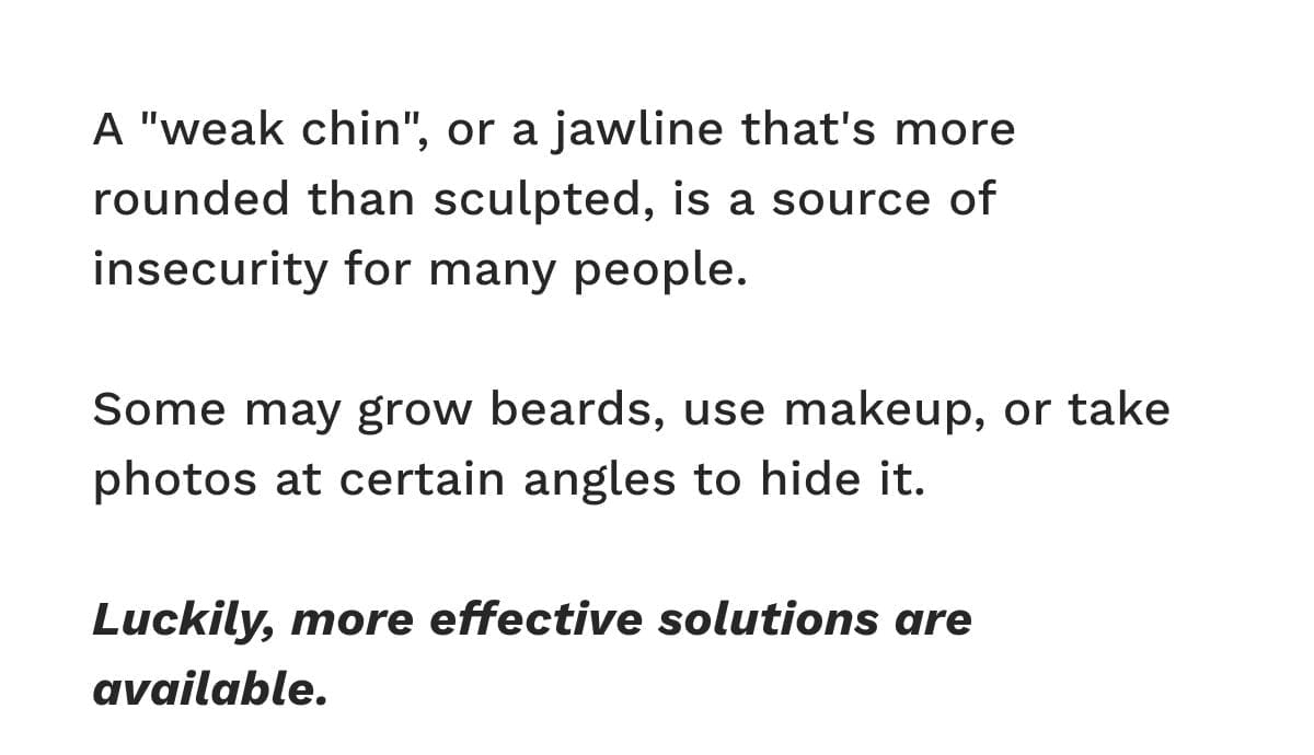 A "weak chin", or a jawline that's more rounded than sculpted, is a source of insecurity for many people. Some may grow beards, use makeup, or take photos at certain angles to hide it.