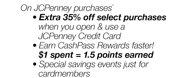 On JCPenney purchases*. Extra 35% off select purchases when you open & use a JCPenney Credit Card. | Earn CashPass Rewards faster! \\$1 spent = 1.5 points earned | Special savings events just for cardmembers