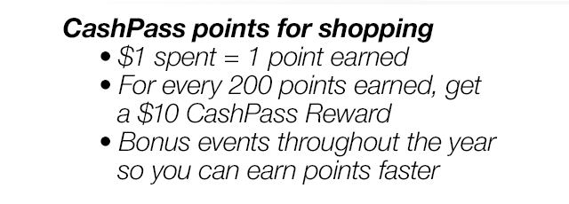 CashPass points for shopping. \\$1 spent = 1 point earned | For every 200 points earned, get a \\$10 CashPass Reward | Bonus events throughout the year so you can earn points faster