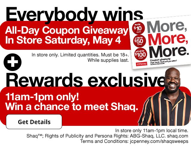 Everybody wins. All-day Coupon Giveaway In Store Saturday, May 4. In store only. Limited quantities. Must be 18+. While supplies last. Rewards exclusive. 11am to 1pm only! Win a chance to meet Shaq. Get Details. In store only 11am to 1pm local time. Shaq, Rights of Publicity and Persona Rights; ABG-Shaq, LLC. shaq.com. Terms and Conditions: jcpenney.com/shaqsweeps