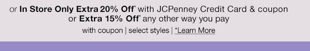 or in store only extra 20% off* with JCPenney Credit Card & coupon or extra 15% off* any other way you pay with coupon | select styles | *Learn More