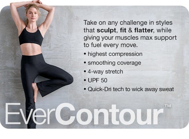EverContour\x99. Take on any challenge in styles that sculpt, fit & flatter, while giving your muscles max support to fuel every move. Highest compression | smoothing coverage | 4-way stretch | UPF 50 | Quick-Dri tech to wick away sweat