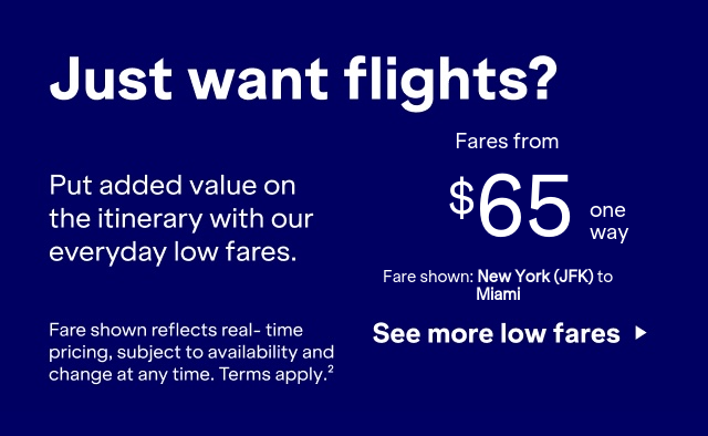 Just want flights? Put added value on the itinerary with our everyday low fares. Click here to see more low fares. Fare shown reflects real-time pricing, subject to availability and change at any time. Terms apply (2).