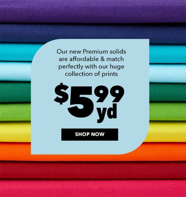 Our new Premium solids are afforable and match perfectly with our huge collection of prints. \\$5.99 yd. SHOP NOW.